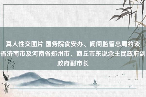 真人性交图片 国务院食安办、阛阓监管总局约谈山东省济南市及河南省郑州市、商丘市东说念主民政府副市长