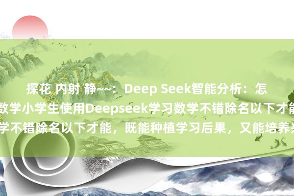 探花 内射 静~~：Deep Seek智能分析：怎样使用DeepSeek学~数学小学生使用Deepseek学习数学不错除名以下才能，既能种植学习后果，又能培养兴味和才能：