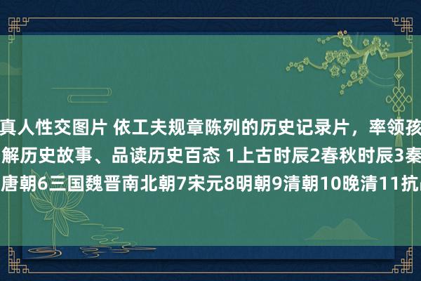 真人性交图片 依工夫规章陈列的历史记录片，率领孩子更直不雅、更狂妄地了解历史故事、品读历史百态 1上古时辰2春秋时辰3秦朝4汉朝5唐朝6三国魏晋南北朝7宋元8明朝9清朝10晚清11抗战时辰12通史类附部分不雅看地...