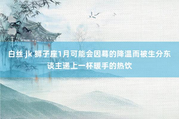 白丝 jk 狮子座1月可能会因蓦的降温而被生分东谈主递上一杯暖手的热饮