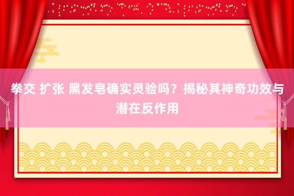 拳交 扩张 黑发皂确实灵验吗？揭秘其神奇功效与潜在反作用