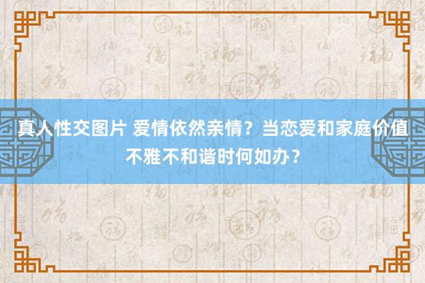 真人性交图片 爱情依然亲情？当恋爱和家庭价值不雅不和谐时何如办？