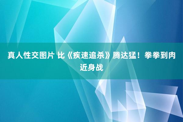 真人性交图片 比《疾速追杀》腾达猛！拳拳到肉近身战
