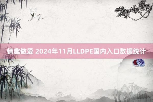 情趣做爱 2024年11月LLDPE国内入口数据统计