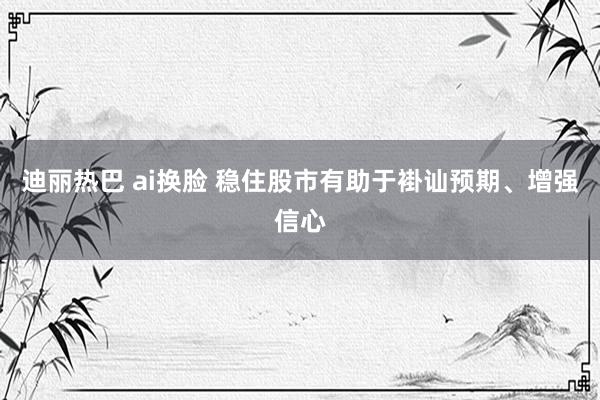 迪丽热巴 ai换脸 稳住股市有助于褂讪预期、增强信心
