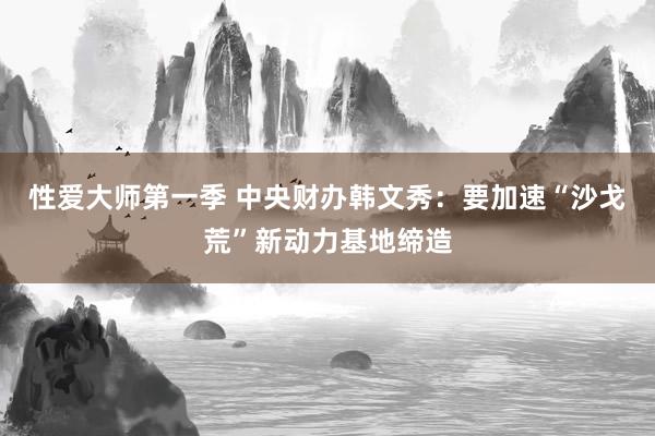性爱大师第一季 中央财办韩文秀：要加速“沙戈荒”新动力基地缔造