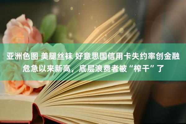 亚洲色图 美腿丝袜 好意思国信用卡失约率创金融危急以来新高，底层浪费者被“榨干”了