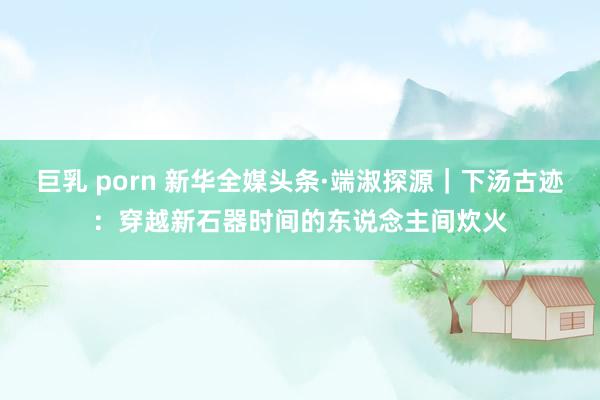 巨乳 porn 新华全媒头条·端淑探源｜下汤古迹：穿越新石器时间的东说念主间炊火