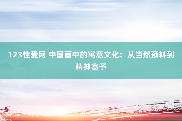 123性爱网 中国画中的寓意文化：从当然预料到精神寄予
