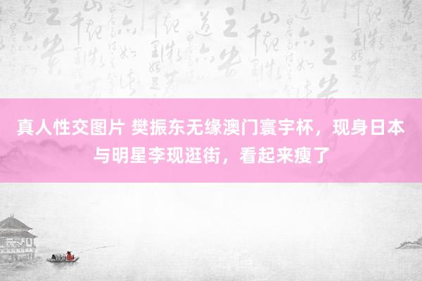 真人性交图片 樊振东无缘澳门寰宇杯，现身日本与明星李现逛街，看起来瘦了