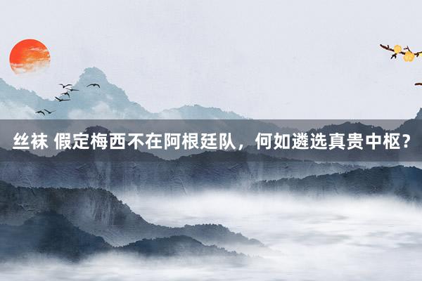 丝袜 假定梅西不在阿根廷队，何如遴选真贵中枢？