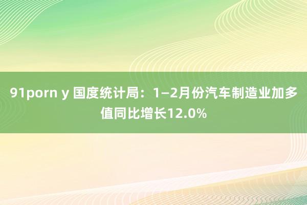 91porn y 国度统计局：1—2月份汽车制造业加多值同比增长12.0%