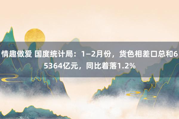 情趣做爱 国度统计局：1—2月份，货色相差口总和65364亿元，同比着落1.2%