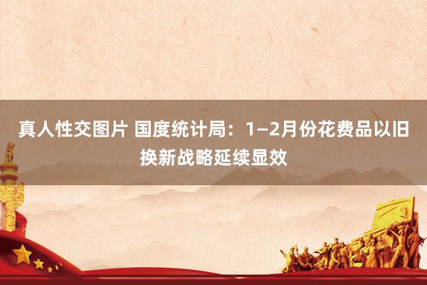 真人性交图片 国度统计局：1—2月份花费品以旧换新战略延续显效