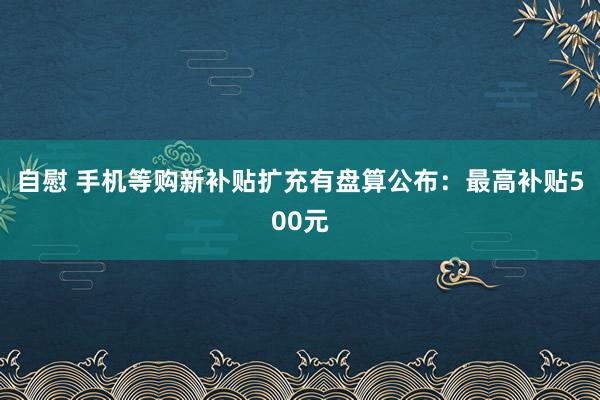 自慰 手机等购新补贴扩充有盘算公布：最高补贴500元
