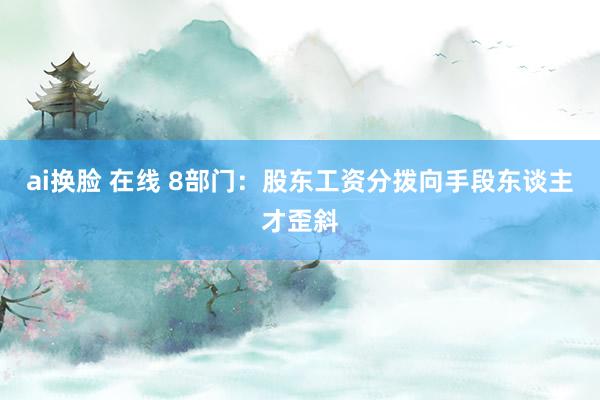 ai换脸 在线 8部门：股东工资分拨向手段东谈主才歪斜