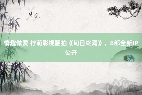 情趣做爱 柠萌影视翻拍《旬日终焉》，8部全新IP公开