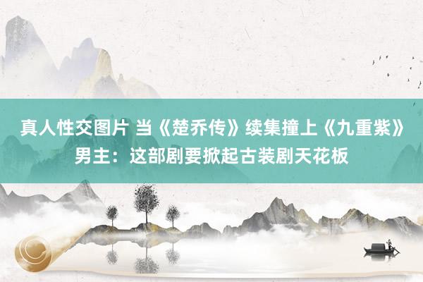 真人性交图片 当《楚乔传》续集撞上《九重紫》男主：这部剧要掀起古装剧天花板
