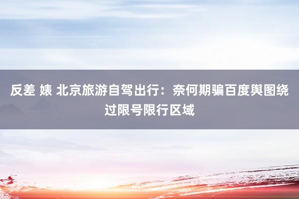 反差 婊 北京旅游自驾出行：奈何期骗百度舆图绕过限号限行区域
