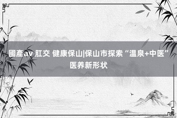 國產av 肛交 健康保山|保山市探索“温泉+中医”医养新形状