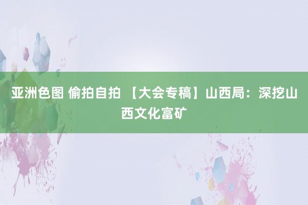 亚洲色图 偷拍自拍 【大会专稿】山西局：深挖山西文化富矿