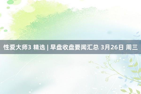 性爱大师3 精选 | 早盘收盘要闻汇总 3月26日 周三