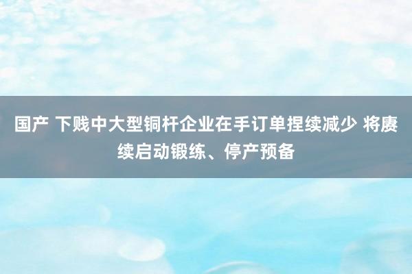 国产 下贱中大型铜杆企业在手订单捏续减少 将赓续启动锻练、停产预备