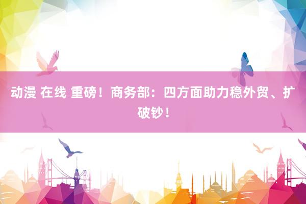 动漫 在线 重磅！商务部：四方面助力稳外贸、扩破钞！