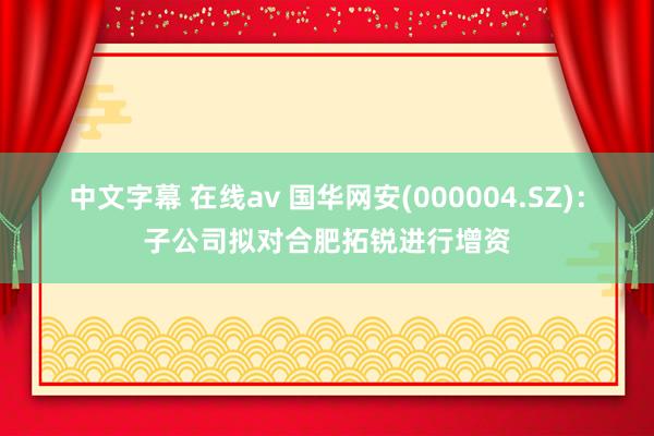 中文字幕 在线av 国华网安(000004.SZ)：子公司拟对合肥拓锐进行增资