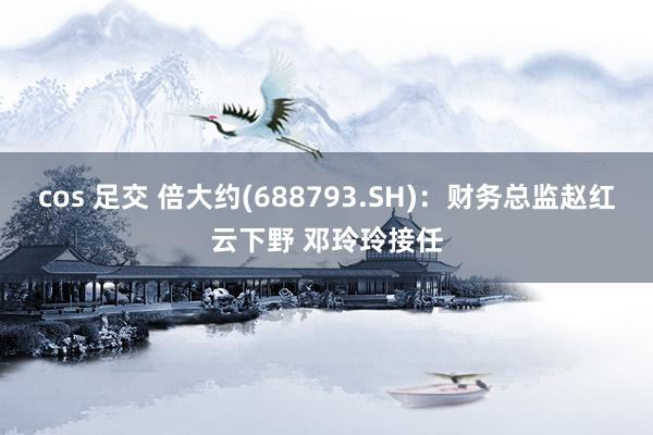 cos 足交 倍大约(688793.SH)：财务总监赵红云下野 邓玲玲接任