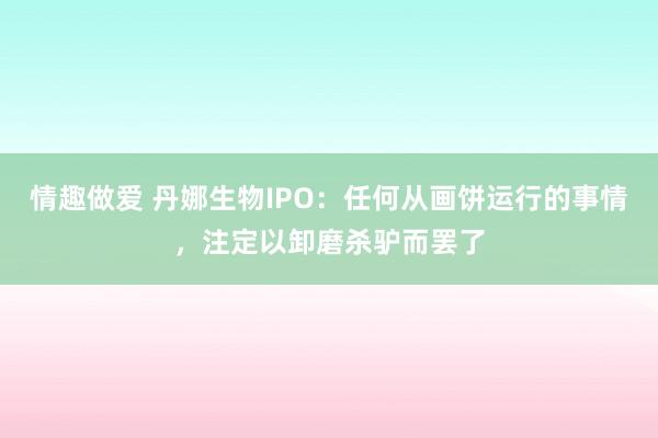 情趣做爱 丹娜生物IPO：任何从画饼运行的事情，注定以卸磨杀驴而罢了