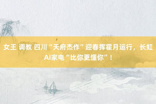 女王 调教 四川“天府杰作”迎春挥霍月运行，长虹AI家电“比你更懂你”！