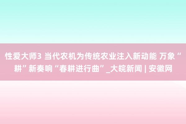 性爱大师3 当代农机为传统农业注入新动能 万象“耕”新奏响“春耕进行曲”_大皖新闻 | 安徽网