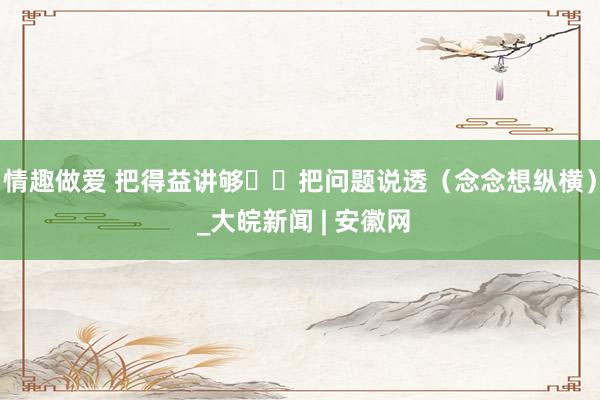 情趣做爱 把得益讲够  把问题说透（念念想纵横） _大皖新闻 | 安徽网