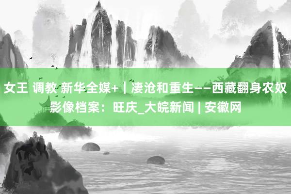 女王 调教 新华全媒+｜凄沧和重生——西藏翻身农奴影像档案：旺庆_大皖新闻 | 安徽网