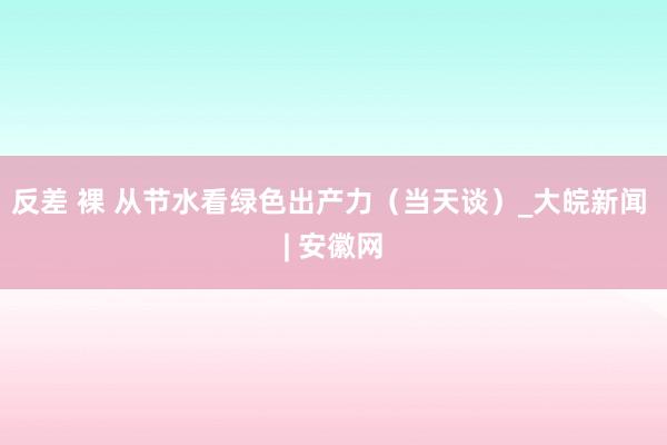 反差 裸 从节水看绿色出产力（当天谈）_大皖新闻 | 安徽网