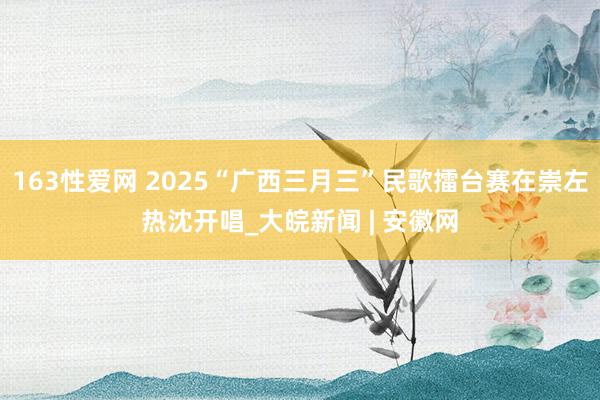 163性爱网 2025“广西三月三”民歌擂台赛在崇左热沈开唱_大皖新闻 | 安徽网
