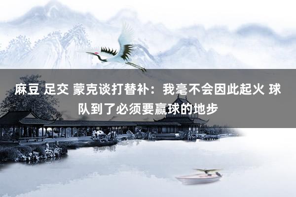 麻豆 足交 蒙克谈打替补：我毫不会因此起火 球队到了必须要赢球的地步
