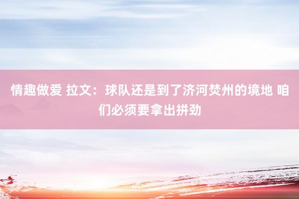 情趣做爱 拉文：球队还是到了济河焚州的境地 咱们必须要拿出拼劲