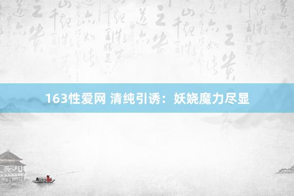 163性爱网 清纯引诱：妖娆魔力尽显