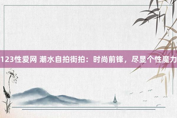123性爱网 潮水自拍街拍：时尚前锋，尽显个性魔力