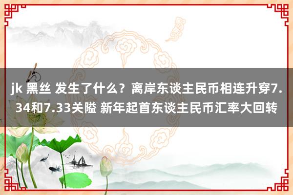 jk 黑丝 发生了什么？离岸东谈主民币相连升穿7.34和7.33关隘 新年起首东谈主民币汇率大回转