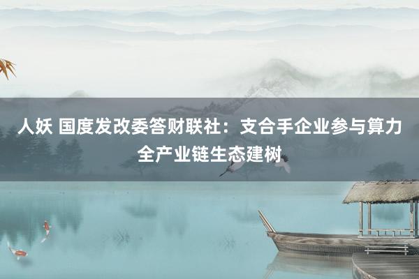 人妖 国度发改委答财联社：支合手企业参与算力全产业链生态建树