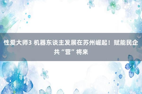 性爱大师3 机器东谈主发展在苏州崛起！赋能民企共“营”将来
