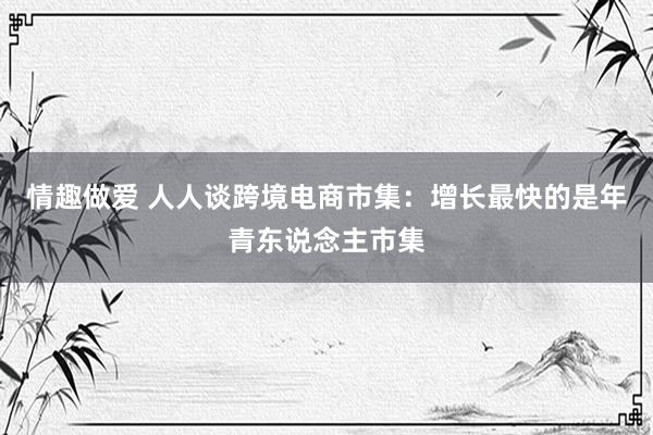 情趣做爱 人人谈跨境电商市集：增长最快的是年青东说念主市集
