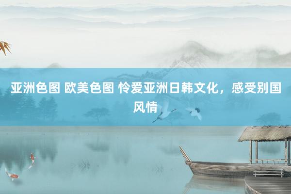 亚洲色图 欧美色图 怜爱亚洲日韩文化，感受别国风情