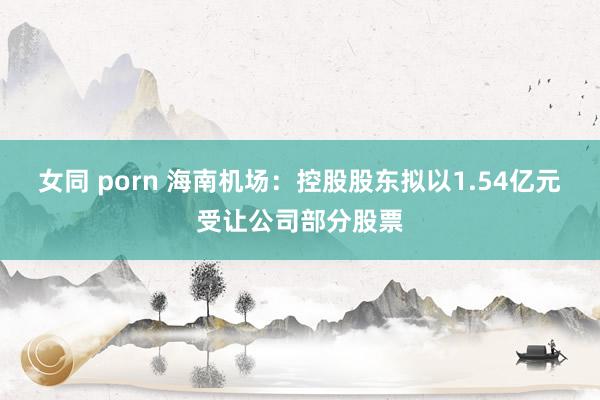 女同 porn 海南机场：控股股东拟以1.54亿元受让公司部分股票