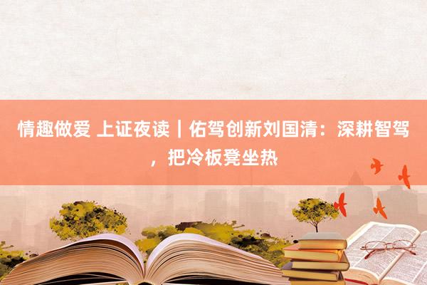 情趣做爱 上证夜读｜佑驾创新刘国清：深耕智驾，把冷板凳坐热