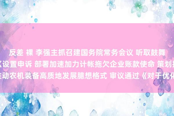 反差 裸 李强主抓召建国务院常务会议 听取鼓舞跨境电子商务抽象检修区设置申诉 部署加速加力计帐拖欠企业账款使命 策划推动农机装备高质地发展臆想格式 审议通过《对于优化港口绽开布局的多少主张》