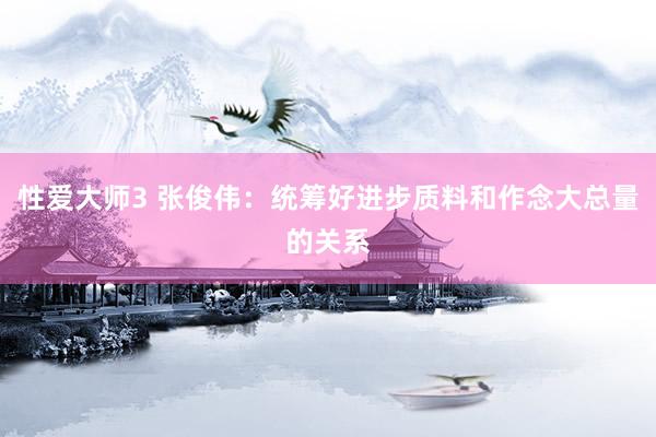 性爱大师3 张俊伟：统筹好进步质料和作念大总量的关系